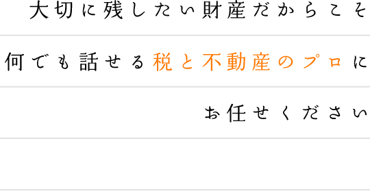 大切に残したい財産だからこそ何でも話せる税と不動産のプロにお任せください