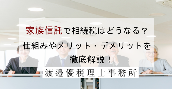 「家族信託」で相続税はどうなる？仕組みやメリット・デメリットを徹底解説！
