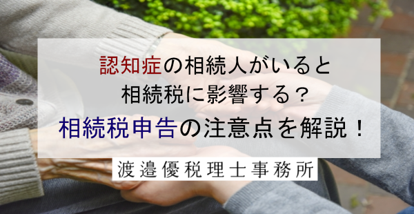 認知症の相続人がいると相続税に影響する？相続税申告の注意点を解説！