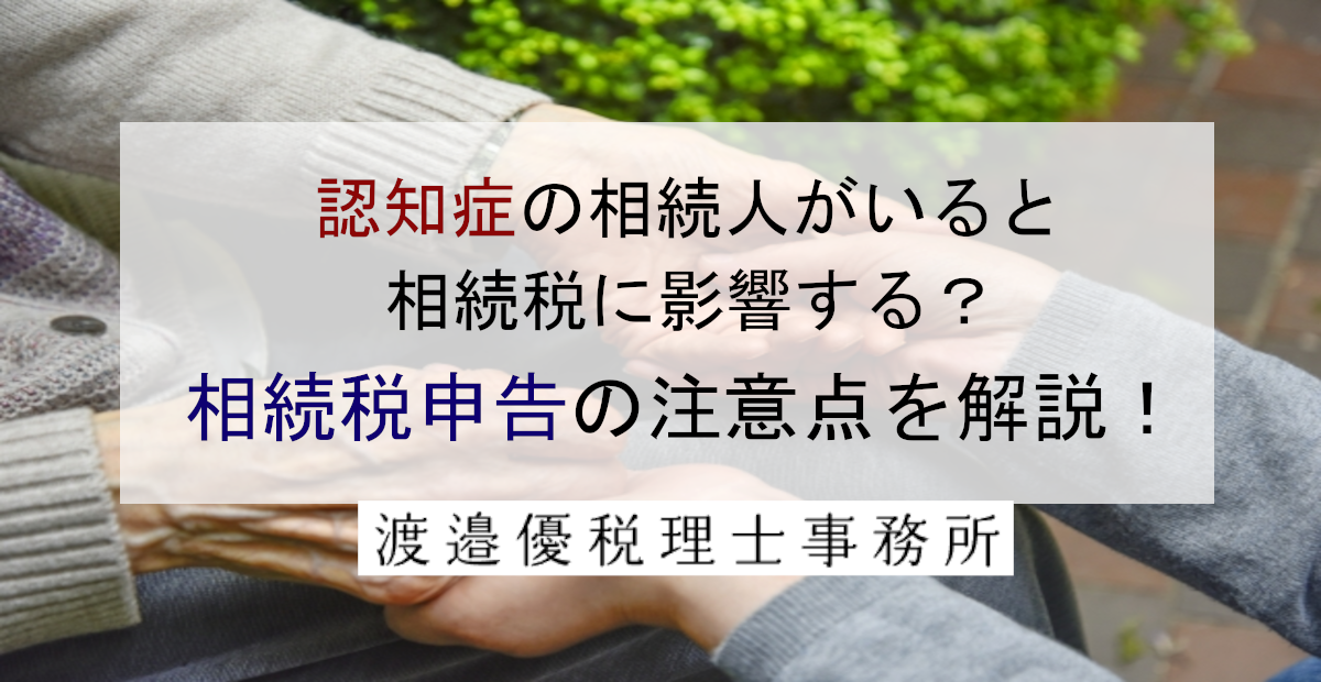 認知症の相続人がいると相続税に影響する？相続税申告の注意点を解説！